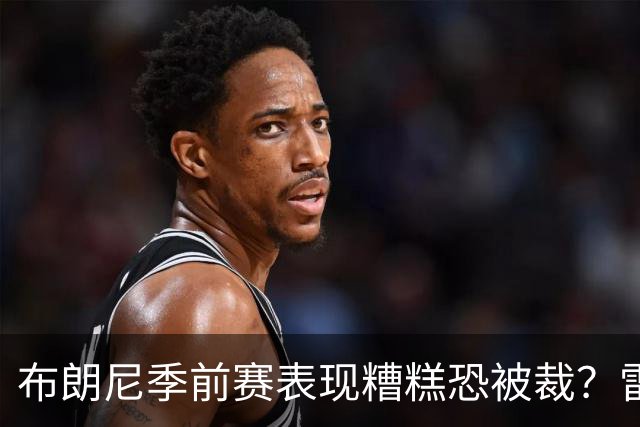 布朗尼季前赛表现糟糕恐被裁？雷迪克：他和球队阵容不匹配