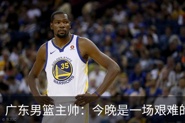 广东男篮主帅：今晚是一场艰难的挑战 上海是联赛最出色的队伍之一