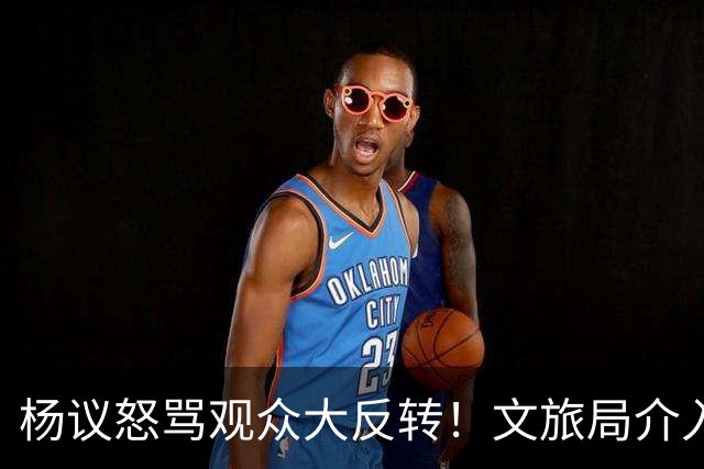 杨议怒骂观众大反转！文旅局介入，原因曝光？网友：就该狠狠的骂